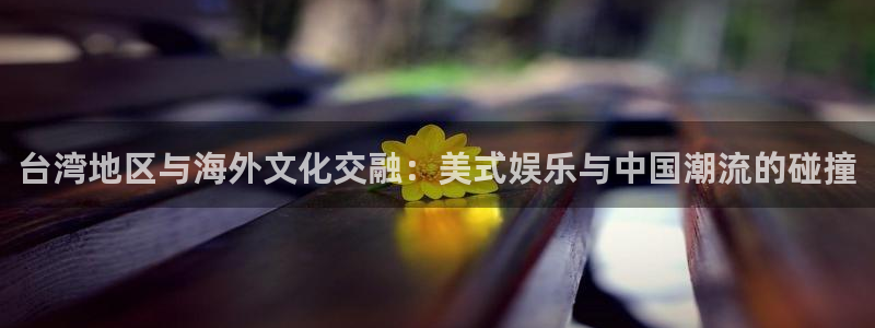 彩客网体育娱乐注册链接：台湾地区与海外文化交融：美式娱乐与中国潮流的碰撞