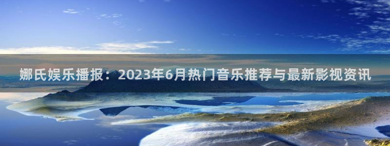 彩客网平台总代理：娜氏娱乐播报：2023年6月热门音乐推荐与最新影视资讯